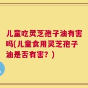 儿童吃灵芝孢子油有害吗(儿童食用灵芝孢子油是否有害？)