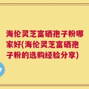 海伦灵芝富硒孢子粉哪家好(海伦灵芝富硒孢子粉的选购经验分享)