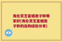 海伦灵芝富硒孢子粉哪家好(海伦灵芝富硒孢子粉的选购经验分享)