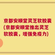 京都安顺堂灵芝软胶囊(京都安顺堂推出灵芝软胶囊，增强免疫力)