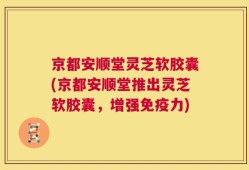 京都安顺堂灵芝软胶囊(京都安顺堂推出灵芝软胶囊，增强免疫力)