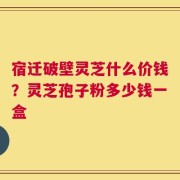 宿迁破壁灵芝什么价钱？灵芝孢子粉多少钱一盒