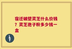 宿迁破壁灵芝什么价钱？灵芝孢子粉多少钱一盒