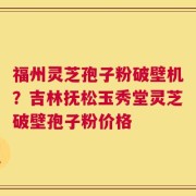 福州灵芝孢子粉破壁机？吉林抚松玉秀堂灵芝破壁孢子粉价格