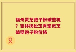 福州灵芝孢子粉破壁机？吉林抚松玉秀堂灵芝破壁孢子粉价格