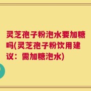 灵芝孢子粉泡水要加糖吗(灵芝孢子粉饮用建议：需加糖泡水)