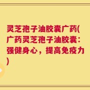 灵芝孢子油胶囊广药(广药灵芝孢子油胶囊：强健身心，提高免疫力)