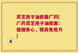 灵芝孢子油胶囊广药(广药灵芝孢子油胶囊：强健身心，提高免疫力)