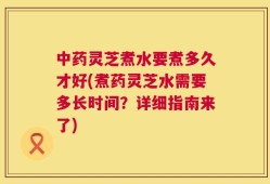 中药灵芝煮水要煮多久才好(煮药灵芝水需要多长时间？详细指南来了)