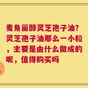 麦角甾醇灵芝孢子油？灵芝孢子油那么一小粒，主要是由什么做成的呢，值得购买吗