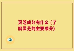 灵芝成分有什么 (了解灵芝的主要成分)