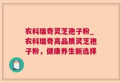 农科瑞奇灵芝孢子粉_农科瑞奇高品质灵芝孢子粉，健康养生新选择