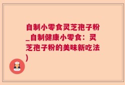 自制小零食灵芝孢子粉_自制健康小零食：灵芝孢子粉的美味新吃法)