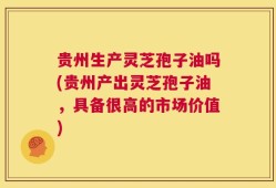 贵州生产灵芝孢子油吗(贵州产出灵芝孢子油，具备很高的市场价值)