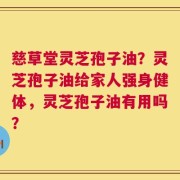 慈草堂灵芝孢子油？灵芝孢子油给家人强身健体，灵芝孢子油有用吗？