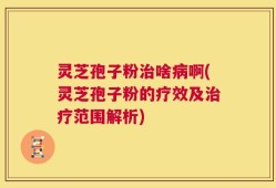 灵芝孢子粉治啥病啊(灵芝孢子粉的疗效及治疗范围解析)