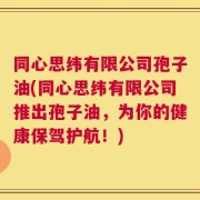 同心思纬有限公司孢子油(同心思纬有限公司推出孢子油，为你的健康保驾护航！)