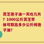 灵芝孢子油一天吃几片？1000公斤灵芝萃体可取出多少公斤纯孢子油？