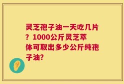灵芝孢子油一天吃几片？1000公斤灵芝萃体可取出多少公斤纯孢子油？