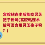 宫腔粘连术后能吃灵芝孢子粉吗(宫腔粘连术后可否食用灵芝孢子粉？)