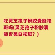吃灵芝孢子粉胶囊能祛斑吗(灵芝孢子粉胶囊能否美白祛斑？)