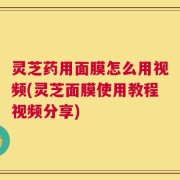 灵芝药用面膜怎么用视频(灵芝面膜使用教程视频分享)