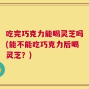吃完巧克力能喝灵芝吗(能不能吃巧克力后喝灵芝？)