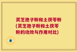 灵芝孢子粉和土茯苓粉(灵芝孢子粉和土茯苓粉的功效与作用对比)