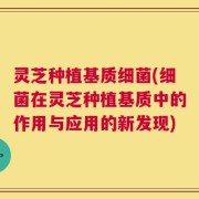 灵芝种植基质细菌(细菌在灵芝种植基质中的作用与应用的新发现)