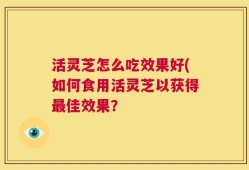 活灵芝怎么吃效果好(如何食用活灵芝以获得最佳效果？