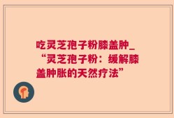 吃灵芝孢子粉膝盖肿_“灵芝孢子粉：缓解膝盖肿胀的天然疗法”