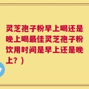 灵芝孢子粉早上喝还是晚上喝最佳灵芝孢子粉饮用时间是早上还是晚上？)