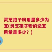 灵芝孢子粉用量多少为宜(灵芝孢子粉的适宜用量是多少？)