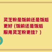 灵芝粉是饭前还是饭后更好 (饭前还是饭后服用灵芝粉更佳？)
