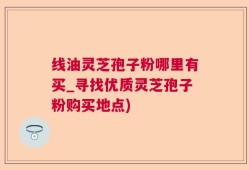 线油灵芝孢子粉哪里有买_寻找优质灵芝孢子粉购买地点)