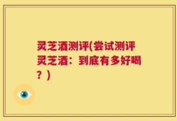 灵芝酒测评(尝试测评灵芝酒：到底有多好喝？)
