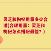 灵芝和枸杞用量多少合适(合理用量：灵芝和枸杞怎么搭配最佳？)