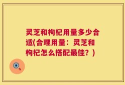灵芝和枸杞用量多少合适(合理用量：灵芝和枸杞怎么搭配最佳？)