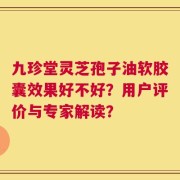 九珍堂灵芝孢子油软胶囊效果好不好？用户评价与专家解读？