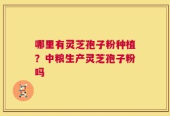 哪里有灵芝孢子粉种植？中粮生产灵芝孢子粉吗