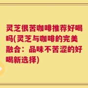 灵芝很苦咖啡推荐好喝吗(灵芝与咖啡的完美融合：品味不苦涩的好喝新选择)