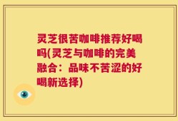 灵芝很苦咖啡推荐好喝吗(灵芝与咖啡的完美融合：品味不苦涩的好喝新选择)