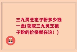 三九灵芝孢子粉多少钱一盒(获取三九灵芝孢子粉的价格就在这！)