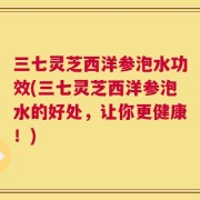 三七灵芝西洋参泡水功效(三七灵芝西洋参泡水的好处，让你更健康！)