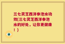 三七灵芝西洋参泡水功效(三七灵芝西洋参泡水的好处，让你更健康！)