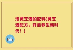 泡灵芝酒的配料(灵芝酒配方，开启养生新时代！)