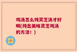 鸡汤怎么炖灵芝汤才好喝(炖出美味灵芝鸡汤的方法！)
