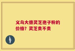 义乌大德灵芝孢子粉的价格？灵芝贵不贵