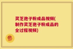 灵芝孢子粉成品视频(制作灵芝孢子粉成品的全过程视频)