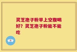 灵芝孢子粉早上空腹喝好？灵芝孢子粉能不能吃